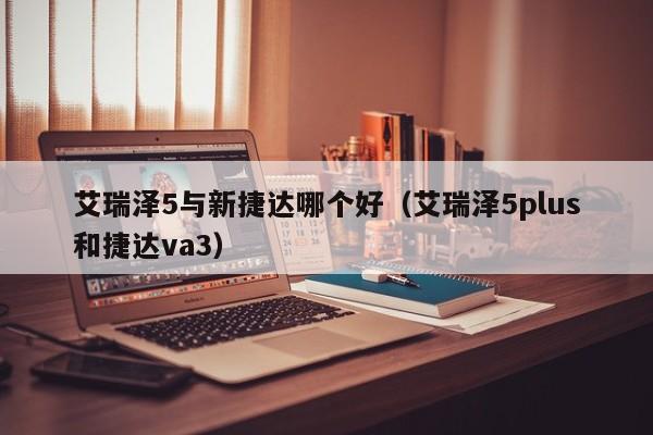 艾瑞泽5与新捷达哪个好(艾瑞泽5plus和捷达va3)