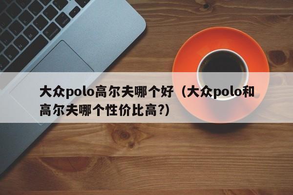 大众polo高尔夫哪个好(大众polo和高尔夫哪个性价比高?)
