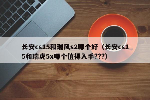 长安cs15和瑞风s2哪个好(长安cs15和瑞虎5x哪个值得入手???)