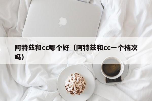 阿特兹和cc哪个好(阿特兹和cc一个档次吗)