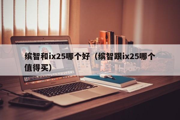 缤智和ix25哪个好(缤智跟ix25哪个值得买)