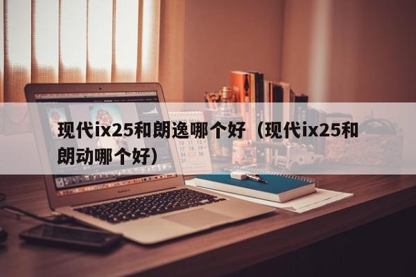 现代ix25和朗逸哪个好(现代ix25和朗动哪个好)