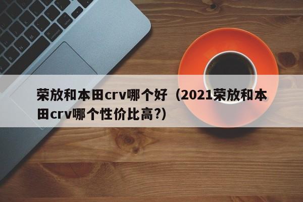 荣放和本田crv哪个好(2021荣放和本田crv哪个性价比高?)