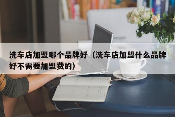 洗车店加盟哪个品牌好（洗车店加盟什么品牌好不需要加盟费的）