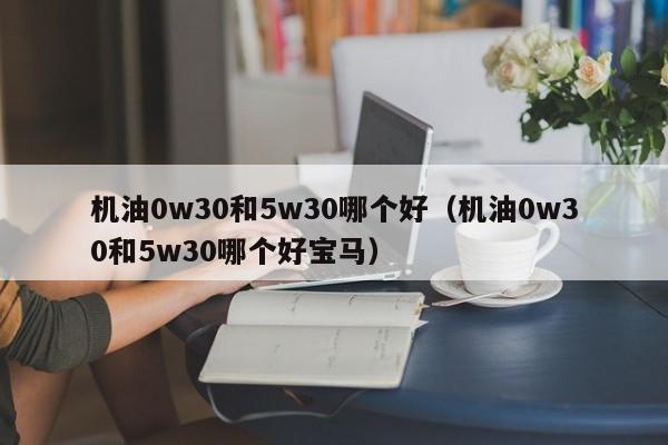 机油0w30和5w30哪个好(机油0w30和5w30哪个好宝马)