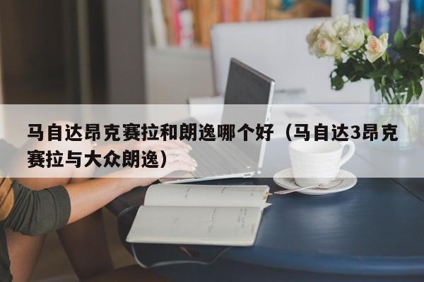 马自达昂克赛拉和朗逸哪个好（马自达3昂克赛拉与大众朗逸）