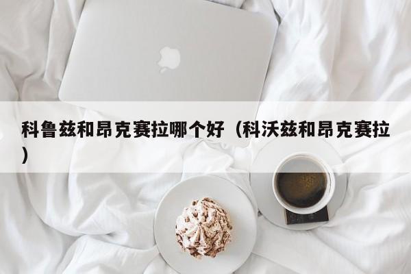 科鲁兹和昂克赛拉哪个好（科沃兹和昂克赛拉）