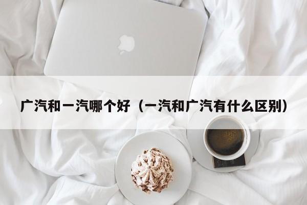 广汽和一汽哪个好（一汽和广汽有什么区别）