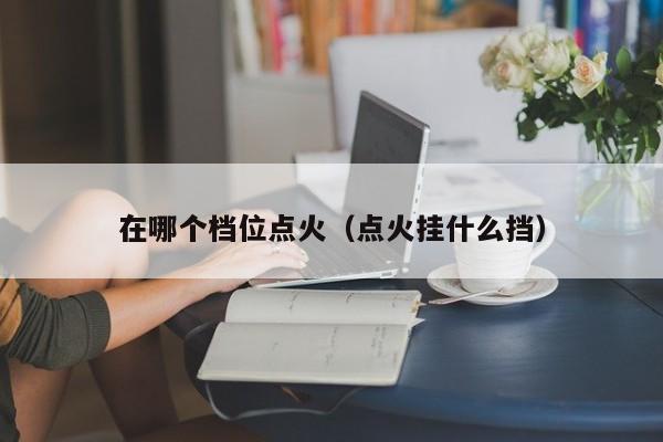 在哪个档位点火（点火挂什么挡）