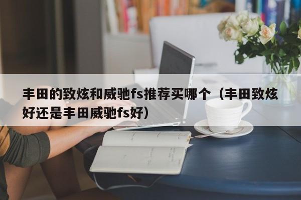 丰田的致炫和威驰fs推荐买哪个(丰田致炫好还是丰田威驰fs好)