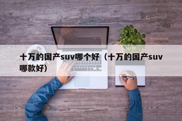 十万的国产suv哪个好(十万的国产suv哪款好)