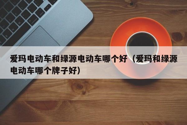 爱玛电动车和绿源电动车哪个好（爱玛和绿源电动车哪个牌子好）