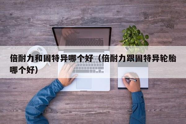 倍耐力和固特异哪个好(倍耐力跟固特异轮胎哪个好)