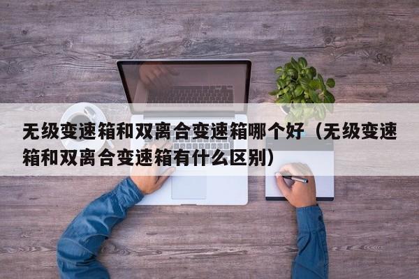 无级变速箱和双离合变速箱哪个好(无级变速箱和双离合变速箱有什么区别)