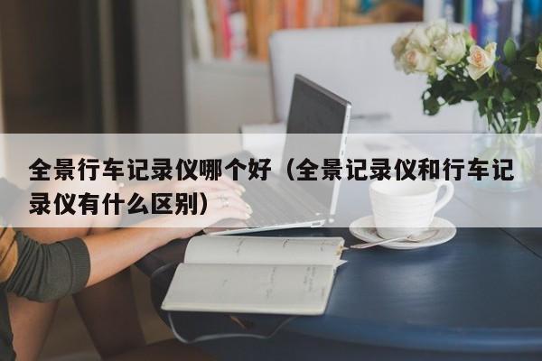 全景行车记录仪哪个好（全景记录仪和行车记录仪有什么区别）