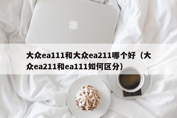 大众ea111和大众ea211哪个好(大众ea211和ea111如何区分)