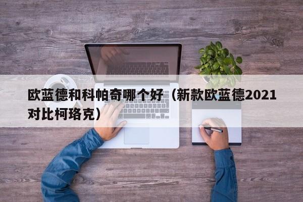 欧蓝德和科帕奇哪个好(新款欧蓝德2021对比柯珞克)