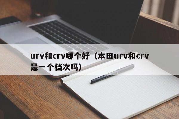 urv和crv哪个好（本田urv和crv是一个档次吗）