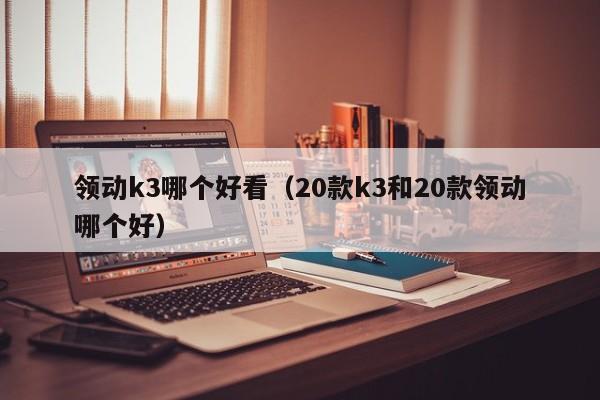 领动k3哪个好看(20款k3和20款领动哪个好)