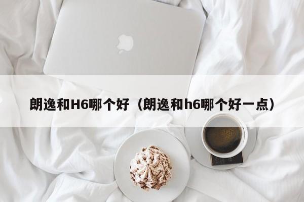朗逸和H6哪个好(朗逸和h6哪个好一点)