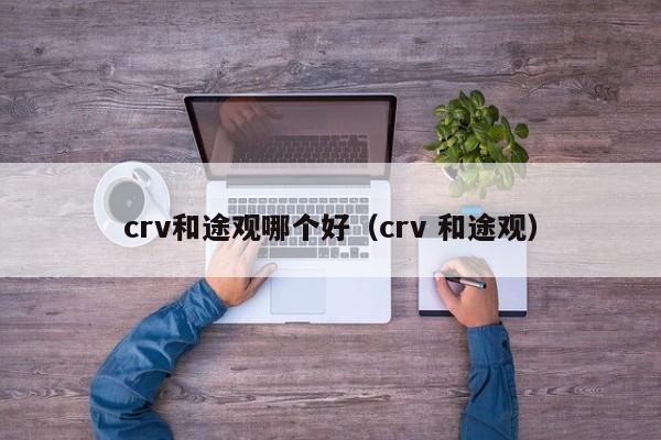 crv和途观哪个好(crv 和途观)