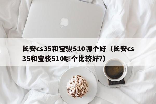 长安cs35和宝骏510哪个好(长安cs35和宝骏510哪个比较好?)