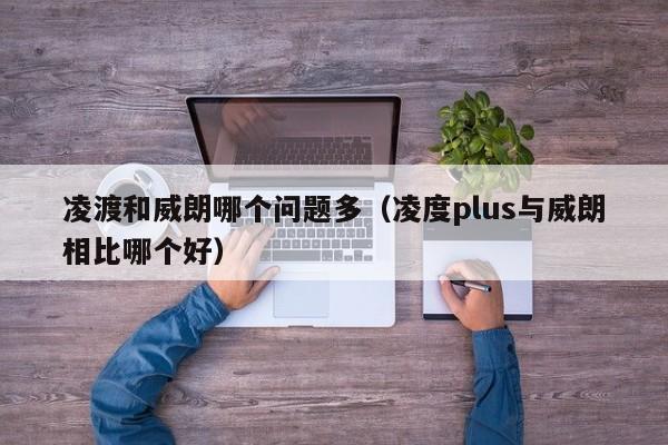 凌渡和威朗哪个问题多(凌度plus与威朗相比哪个好)