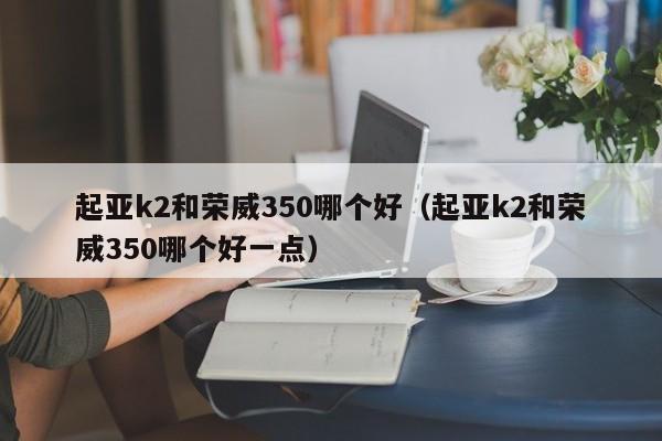 起亚k2和荣威350哪个好(起亚k2和荣威350哪个好一点)