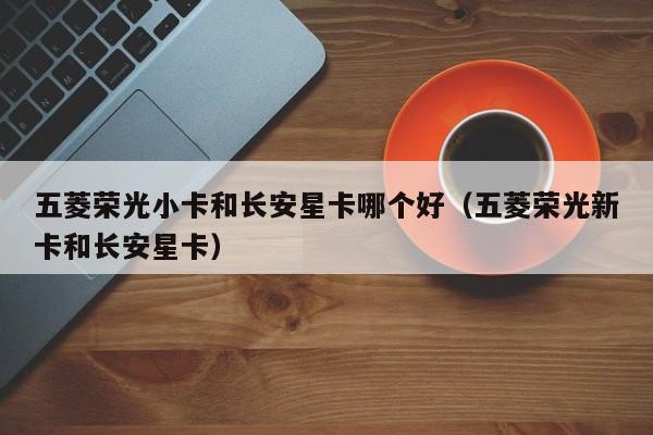 五菱荣光小卡和长安星卡哪个好(五菱荣光新卡和长安星卡)