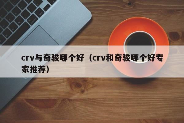 crv与奇骏哪个好(crv和奇骏哪个好专家推荐)