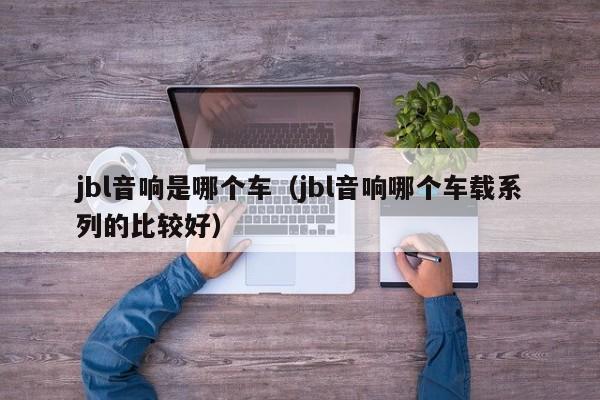 jbl音响是哪个车(jbl音响哪个车载系列的比较好)