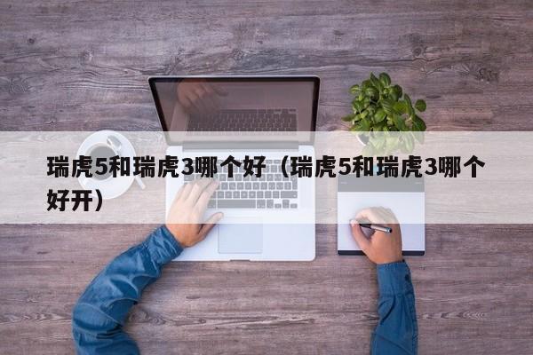 瑞虎5和瑞虎3哪个好(瑞虎5和瑞虎3哪个好开)