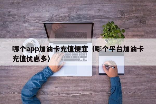 哪个app加油卡充值便宜(哪个平台加油卡充值优惠多)