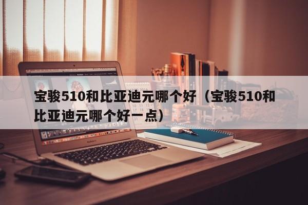 宝骏510和比亚迪元哪个好(宝骏510和比亚迪元哪个好一点)
