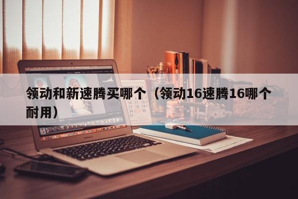 领动和新速腾买哪个(领动16速腾16哪个耐用)