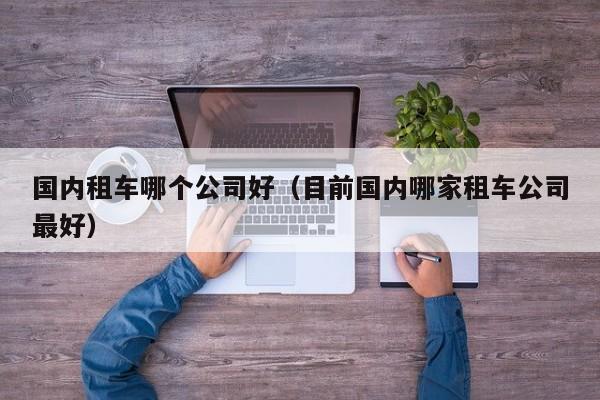 国内租车哪个公司好(目前国内哪家租车公司最好)