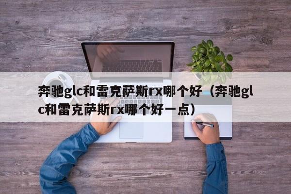 奔驰glc和雷克萨斯rx哪个好(奔驰glc和雷克萨斯rx哪个好一点)