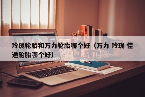 玲珑轮胎和万力轮胎哪个好(万力 玲珑 佳通轮胎哪个好)