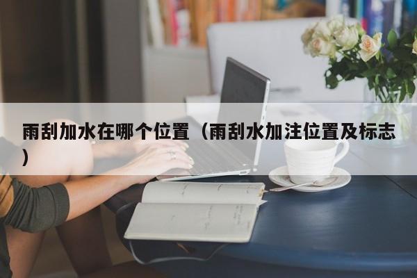 雨刮加水在哪个位置(雨刮水加注位置及标志)