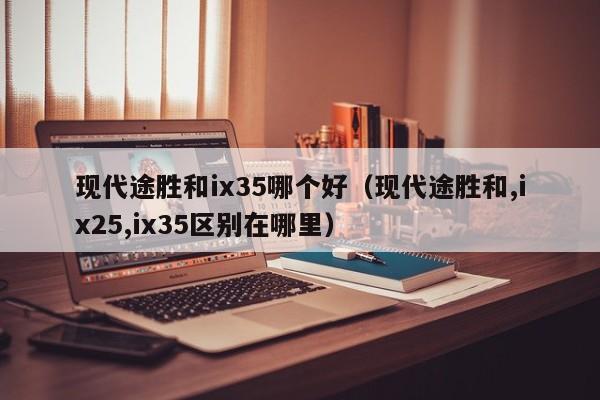 现代途胜和ix35哪个好(现代途胜和,ix25,ix35区别在哪里)