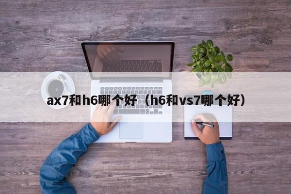 ax7和h6哪个好(h6和vs7哪个好)