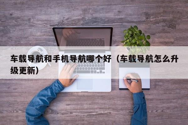 车载导航和手机导航哪个好(车载导航怎么升级更新)