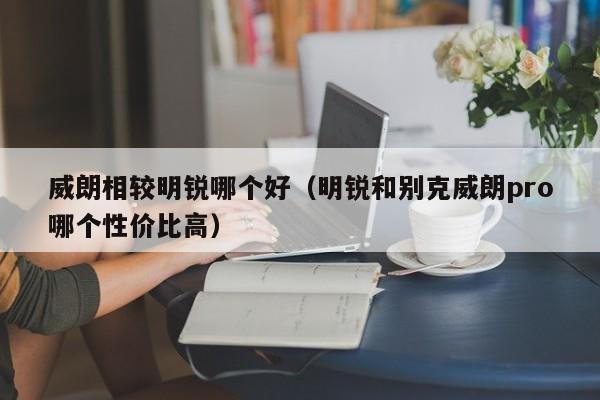 威朗相较明锐哪个好(明锐和别克威朗pro哪个性价比高)