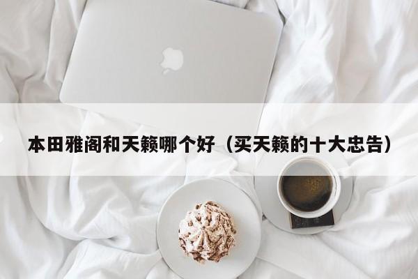 本田雅阁和天籁哪个好(买天籁的十大忠告)