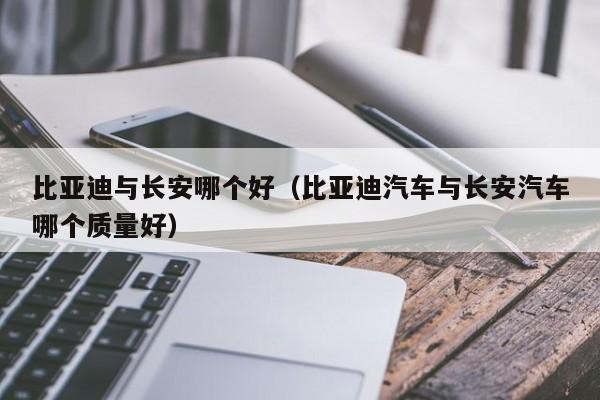 比亚迪与长安哪个好(比亚迪汽车与长安汽车哪个质量好)