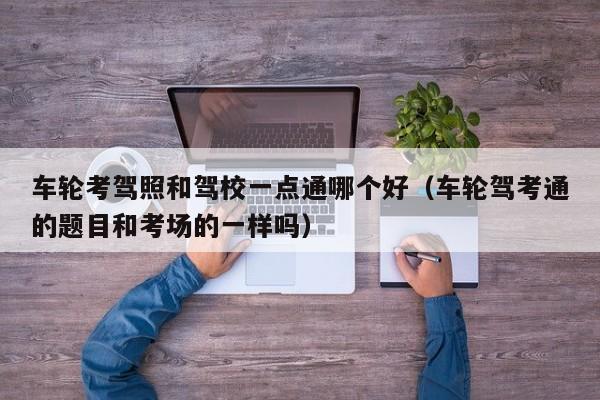 车轮考驾照和驾校一点通哪个好(车轮驾考通的题目和考场的一样吗)