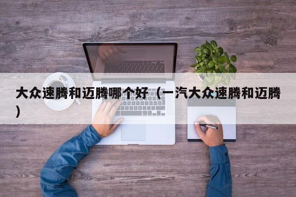 大众速腾和迈腾哪个好(一汽大众速腾和迈腾)