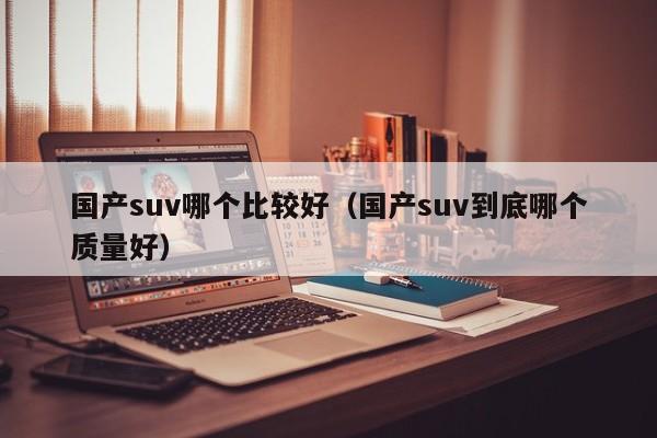 国产suv哪个比较好(国产suv到底哪个质量好)