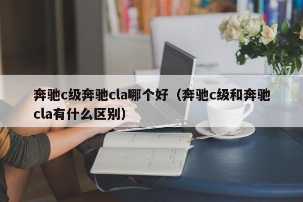 奔驰c级奔驰cla哪个好(奔驰c级和奔驰cla有什么区别)