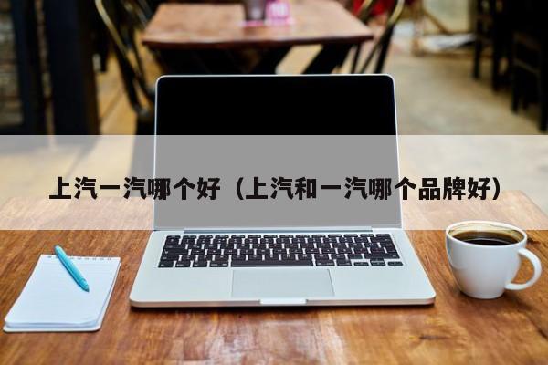 上汽一汽哪个好(上汽和一汽哪个品牌好)